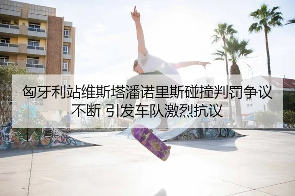 匈牙利站维斯塔潘诺里斯碰撞判罚争议不断 引发车队激烈抗议